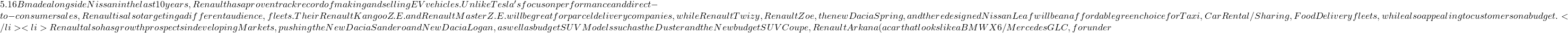 5.16B made alongside Nissan in the last 10 years, Renault has a proven track record of making and selling EV vehicles. Unlike Tesla's focus on performance and direct-to-consumer sales, Renault is also targeting a different audience, fleets. Their Renault Kangoo Z.E. and Renault Master Z.E. will be great for parcel delivery companies, while Renault Twizy, Renault Zoe, the new Dacia Spring, and the redesigned Nissan Leaf will be an affordable green choice for Taxi, Car Rental/Sharing, Food Delivery fleets, while also appealing to customers on a budget.</li> 	<li>Renault also has growth prospects in developing Markets, pushing the New Dacia Sandero and New Dacia Logan, as well as budget SUV Models such as the Duster and the New budget SUV Coupe, Renault Arkana (a car that looks like a BMW X6 / Mercedes GLC, for under