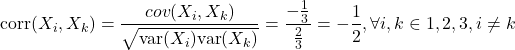 \[\text{corr}(X_i, X_k) = \dfrac{cov(X_i,X_k)}{\sqrt{\text{var}(X_i)\text{var}(X_k)}} = \dfrac{-\frac{1}{3}}{\frac{2}{3}} = - \dfrac{1}{2}, \forall i,k \in {1,2,3}, i\neq k\]