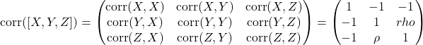 \[\text{corr}([X,Y,Z]) = \begin{pmatrix} \text{corr}(X,X) & \text{corr}(X,Y) & \text{corr}(X,Z)\\ \text{corr}(Y,X) & \text{corr}(Y,Y) & \text{corr}(Y,Z)\\ \text{corr}(Z,X) & \text{corr}(Z,Y) & \text{corr}(Z,Z) \end{pmatrix} = \begin{pmatrix} 1 & -1 & -1 \\ -1 & 1 & rho \\ -1 & \rho & 1 \end{pmatrix}\]